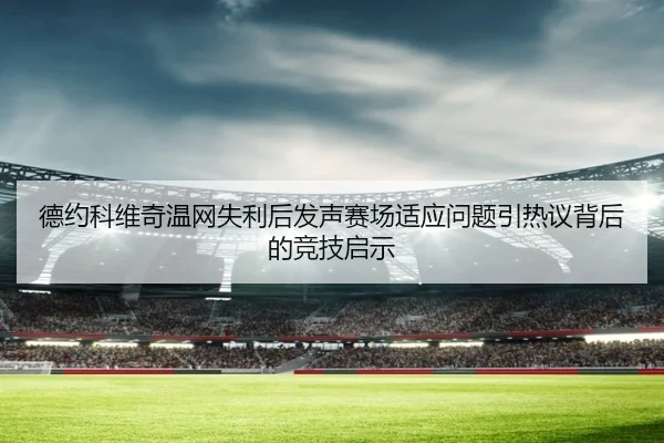 德约科维奇温网失利后发声赛场适应问题引热议背后的竞技启示